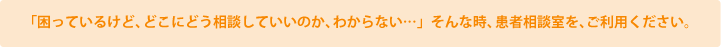 「困っているけど、どこにどう相談していいのか、わからない…」そんな時、患者相談室を、ご利用ください。